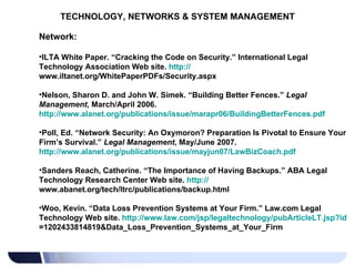 TECHNOLOGY, NETWORKS & SYSTEM MANAGEMENT Network: ILTA White Paper. “Cracking the Code on Security.” International Legal Technology Association Web site.  http:// www.iltanet.org/WhitePaperPDFs/Security.aspx   Nelson, Sharon D. and John W. Simek. “Building Better Fences.”  Legal Management , March/April 2006.  http://www.alanet.org/publications/issue/marapr06/BuildingBetterFences.pdf   Poll, Ed. “Network Security: An Oxymoron? Preparation Is Pivotal to Ensure Your Firm’s Survival.”  Legal Management , May/June 2007.  http://www.alanet.org/publications/issue/mayjun07/LawBizCoach.pdf   Sanders Reach, Catherine. “The Importance of Having Backups.” ABA Legal Technology Research Center Web site.  http:// www.abanet.org/tech/ltrc/publications/backup.html   Woo, Kevin. “Data Loss Prevention Systems at Your Firm.” Law.com Legal Technology Web site.  http:// www.law.com/jsp/legaltechnology/pubArticleLT.jsp?id =1202433814819&Data_Loss_Prevention_Systems_at_Your_Firm   