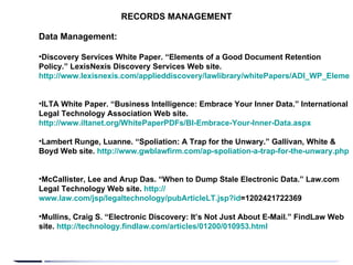 RECORDS MANAGEMENT Data Management: Discovery Services White Paper. “Elements of a Good Document Retention Policy.” LexisNexis Discovery Services Web site.  http://www.lexisnexis.com/applieddiscovery/lawlibrary/whitePapers/ADI_WP_ElementsOfAGoodDocRetentionPolicy.pdf   ILTA White Paper. “Business Intelligence: Embrace Your Inner Data.” International Legal Technology Association Web site.  http://www.iltanet.org/WhitePaperPDFs/BI-Embrace-Your-Inner-Data.aspx   Lambert Runge, Luanne. “Spoliation: A Trap for the Unwary.” Gallivan, White & Boyd Web site.  http://www.gwblawfirm.com/ap-spoliation-a-trap-for-the-unwary.php   McCallister, Lee and Arup Das. “When to Dump Stale Electronic Data.” Law.com Legal Technology Web site.  http:// www.law.com/jsp/legaltechnology/pubArticleLT.jsp?id =1202421722369   Mullins, Craig S. “Electronic Discovery: It’s Not Just About E-Mail.” FindLaw Web site.  http://technology.findlaw.com/articles/01200/010953.html   