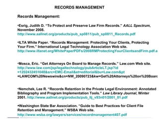 RECORDS MANAGEMENT Records Management: Esrig, Judith D. “To Protect and Preserve Law Firm Records.”  AALL Spectrum , November 2008.  http://www.aallnet.org/products/pub_sp0811/pub_sp0811_Records.pdf   ILTA White Paper. “Records Management: Protecting Your Clients, Protecting Your Firm.” International Legal Technology Association Web site.  http://www.iltanet.org/WhitePaperPDFs/2008RMProtectingYourClientsandFirm.pdf.aspx   Mosca, Eric. “Get Attorneys On Board to Manage Records.” Law.com Web site.  http:// www.law.com/jsp/legaltechnology/pubArticleLT.jsp?id =1202432451048&src=EMC- Email&et = editorial&bu = Law.com&pt =LAWCOM%20Newswire&cn=NW_20090723&kw=Get%20Attorneys%20on%20Board%20to%20Manage%20Records   Nemchek, Lee R. “Records Retention in the Private Legal Environment: Annotated Bibliography and Program Implementation Tools.”  Law Library Journal , Winter 2001.  http://www.aallnet.org/products/pub_llj_v93n01/2001_01.pdf   Washington State Bar Association. “Guide to Best Practices for Client File Retention and Management.” WSBA Web site.  http://www.wsba.org/lawyers/services/recordmanagement407.pdf   