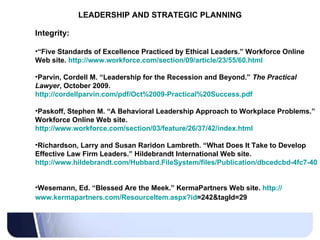LEADERSHIP AND STRATEGIC PLANNING Integrity: “ Five Standards of Excellence Practiced by Ethical Leaders.” Workforce Online Web site.  http://www.workforce.com/section/09/article/23/55/60.html   Parvin, Cordell M. “Leadership for the Recession and Beyond.”  The Practical Lawyer , October 2009.  http://cordellparvin.com/pdf/Oct%2009-Practical%20Success.pdf   Paskoff, Stephen M. “A Behavioral Leadership Approach to Workplace Problems.” Workforce Online Web site.  http://www.workforce.com/section/03/feature/26/37/42/index.html   Richardson, Larry and Susan Raridon Lambreth. “What Does It Take to Develop Effective Law Firm Leaders.” Hildebrandt International Web site.  http://www.hildebrandt.com/Hubbard.FileSystem/files/Publication/dbcedcbd-4fc7-4059-ae5e-037cd464eb61/Presentation/PublicationAttachment/1fa451c5-4190-4524-ab6a-0f44c153ef40/LRR%20%20SRL%20-%20LPM%20-%20What%20Does%20It%20Take%20to%20Develop%20Effective_Article_for_Europe.pdf   Wesemann, Ed. “Blessed Are the Meek.” KermaPartners Web site.  http:// www.kermapartners.com/ResourceItem.aspx?id =242&tagId=29   