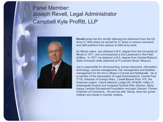 Panel Member:  Joseph Revell, Legal Administrator Campbell Kyle Proffitt, LLP   Revell  joined the firm shortly following his retirement from the US  Army in 1992 where he served for 21 years in various command and staff positions from platoon to field army level.  An Illinois native, Joe obtained a B.S. degree from the University of Illinois in 1971, and commissioned a 2nd Lieutenant in the Field Artillery.  In 1977, he obtained a M.S. degree from Central Missouri State University while stationed at Ft Leonard Wood, Missouri. Joe is responsible for all accounting, human resources, information technology, records management, risk management and facilities  management for the firm’s offices in Carmel and Noblesville.  He is a member of the Association of Legal Administrators, Carmel Post 7719, Veterans of Foreign Wars,  Lowell Beaver Post  470, the American Legion, Tolono Masonic Lodge 391 AF&AM, Valley of Indianapolis Ancient and Accepted Scottish Rite, Director, Alpha Kappa Lambda Educational Foundation and past- Director, Fishers Chamber of Commerce.  He and his wife, Sandy, have two grown children and reside in Carmel, Indiana. 