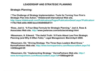 LEADERSHIP AND STRATEGIC PLANNING Strategic Planning: “ The Challenge of Strategy Implementation: Tools for Turning Your Firm’s Strategic Plan Into Action.” Hildebrandt International Web site.  http://www.hildebrandt.com/Publications/Pages/PublicationDetail.aspx?PublicationGuid =176c75b6-eb9e-4680-becd-00d9466b8731   Rose, Joel A. “A Four-Step Formula for Strategic Planning.” Joel A. Rose & Associates Web site.  http:// www.joelarose.com/articles/strategi.html   Wesemann, H. Edward. “The Awful Truth: 10 Facts About Law Firm Strategic Planning (and Why It Often Fails).”  Legal Management , March/April 2000. Wesemann, Ed. “Driving Strategy: The Three Keys Leaders Must Know.” KermaPartners Web site.  http:// www.kermapartners.com/ResourceItem.aspx?id =245&tagId=29   Wesemann, Ed. “Implementing Strategy.” KermaPartners Web site.  http:// www.kermapartners.com/ResourceItem.aspx?id =108&tagId=29   