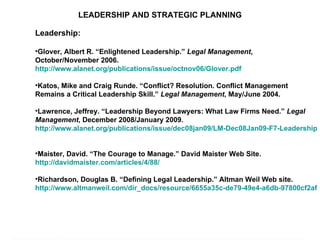 LEADERSHIP AND STRATEGIC PLANNING Leadership: Glover, Albert R. “Enlightened Leadership.”  Legal Management , October/November 2006.  http://www.alanet.org/publications/issue/octnov06/Glover.pdf   Katos, Mike and Craig Runde. “Conflict? Resolution. Conflict Management Remains a Critical Leadership Skill.”  Legal Management , May/June 2004.  Lawrence, Jeffrey. “Leadership Beyond Lawyers: What Law Firms Need.”  Legal Management , December 2008/January 2009.  http://www.alanet.org/publications/issue/dec08jan09/LM-Dec08Jan09-F7-Leadership.pdf   Maister, David. “The Courage to Manage.” David Maister Web Site.  http://davidmaister.com/articles/4/88/    Richardson, Douglas B. “Defining Legal Leadership.” Altman Weil Web site.  http://www.altmanweil.com/dir_docs/resource/6655a35c-de79-49e4-a6db-97800cf2afdb_document.pdf   