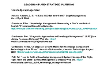 LEADERSHIP AND STRATEGIC PLANNING Knowledge Management: Adkins, Andrew Z., III. “Is KM a TKO for Your Firm?”  Legal Management , March/April, 2004.  Freedman, Ellen. “Knowledge Management: Harnessing a Firm’s Intellectual Capital.” Freedman Consulting Web site.  http://www.pa-lawfirmconsulting.com/pdfs/technology/KNOWLEDGE_MANAGEMENT.pdf   Friedmann, Ron. “Pragmatic Approaches to Knowledge Management.” LLRX [Law Library Resource Xchange] Web site.  http:// www.llrx.com/features/pragmatickm.htm   Gottschalk, Petter. “A Stages of Growth Model for Knowledge Management Technology in Law Firms.”  Journal of Information, Law and Technology , August 2002.  http://www2.warwick.ac.uk/fac/soc/law/elj/jilt/2002_2/gottschalk/    Poll, Ed. “How to Build a Knowledge Management System: Manage Files Right, Right From the Start.” LawBiz Management Company Web site.  http:// www.lawbiz.com/cba_build_knowledge_management.html   