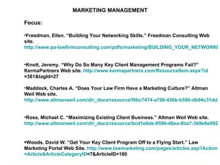 MARKETING MANAGEMENT Focus: Freedman, Ellen. “Building Your Networking Skills.” Freedman Consulting Web site.  http://www.pa-lawfirmconsulting.com/pdfs/marketing/BUILDING_YOUR_NETWORKING_SKILLS.pdf   Knott, Jeremy. “Why Do So Many Key Client Management Programs Fail?” KermaPartners Web site.  http:// www.kermapartners.com/ResourceItem.aspx?id =381&tagId=27   Maddock, Charles A. “Does Your Law Firm Have a Marketing Culture?” Altman Weil Web site.  http://www.altmanweil.com/dir_docs/resource/f8bc7474-a798-426b-b596-db94c31dd187_document.pdf   Ross, Michael C. “Maximizing Existing Client Business.” Altman Weil Web site.  http://www.altmanweil.com/dir_docs/resource/bcd1e6de-8596-46ea-8ba7-3b9e6e092fd1_document.pdf   Woods, David W. “Get Your Key Client Program Off to a Flying Start.” Law Marketing Portal Web Site.  http:// www.lawmarketing.com/pages/articles.asp?Action = Article&ArticleCategoryID =7&ArticleID=180   