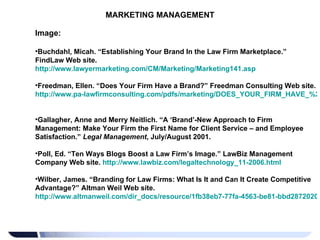 MARKETING MANAGEMENT Image: Buchdahl, Micah. “Establishing Your Brand In the Law Firm Marketplace.” FindLaw Web site.  http://www.lawyermarketing.com/CM/Marketing/Marketing141.asp   Freedman, Ellen. “Does Your Firm Have a Brand?” Freedman Consulting Web site.  http://www.pa-lawfirmconsulting.com/pdfs/marketing/DOES_YOUR_FIRM_HAVE_%20A_BRAND.pdf   Gallagher, Anne and Merry Neitlich. “A ‘Brand’-New Approach to Firm Management: Make Your Firm the First Name for Client Service – and Employee Satisfaction.”  Legal Management , July/August 2001. Poll, Ed. “Ten Ways Blogs Boost a Law Firm’s Image.” LawBiz Management Company Web site.  http://www.lawbiz.com/legaltechnology_11-2006.html   Wilber, James. “Branding for Law Firms: What Is It and Can It Create Competitive Advantage?” Altman Weil Web site.  http://www.altmanweil.com/dir_docs/resource/1fb38eb7-77fa-4563-be81-bbd28720200e_document.pdf   
