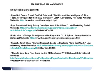 MARKETING MANAGEMENT Knowledge Management: Cavallini, Donna F. and Pacifici, Sabrina I. “Got Competitive Intelligence? Tips, Tools, Techniques for the Savvy Marketer.” LLRX [Law Library Resource Xchange] Web site.  http:// www.llrx.com/features/gotci.pdf   Pay, Robert and Mary Pasby. “Analyze Your Client Base.” Law Marketing Portal Web site.  http:// www.lawmarketing.com/pages/articles.asp?Action = Article&ArticleCategoryID =7&ArticleID=237   Platt, Nina. “Change Strategies Are the Key to KM.” LLRX [Law Library Resource Xchange] Web site.  http:// www.llrx.com/features/changestrategies.htm   Raasch, Janet Ellen. “Market Research Leads to Strategic Plans that Work.” Law Marketing Portal Web site.  http:// www.lawmarketing.com/pages/articles.asp?Action = Article&ArticleCategoryID =58&ArticleID=563   “ Should Your Law Firm Jump on the BI Bandwagon?” Hildebrandt International Web site.  http://www.hildebrandt.com/Publications/Pages/PublicationDetail.aspx?PublicationGuid =02df56c0-eb72-4094-b04a-e1f08c487ff0   