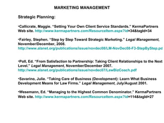 MARKETING MANAGEMENT Strategic Planning: Callicrate, Maggie. “Setting Your Own Client Service Standards.” KermaPartners Web site.  http:// www.kermapartners.com/ResourceItem.aspx?id =34&tagId=34   Fairley, Stephen. “Step by Step Toward Strategic Marketing.”  Legal Management , November/December, 2008.  http://www.alanet.org/publications/issue/novdec08/LM-NovDec08-F3-StepByStep.pdf   Poll, Ed. “From Satisfaction to Partnership: Taking Client Relationships to the Next Level.”  Legal Management , November/December 2007.  http://www.alanet.org/publications/issue/novdec07/LawBizCoach.pdf   Savarino, Julie. “Taking Care of Business (Development): Learn What Business Development Means for Law Firms.”  Legal Management , July/August 2001. Wesemann, Ed. “Managing to the Highest Common Denominator.” KermaPartners Web site.  http:// www.kermapartners.com/ResourceItem.aspx?id =114&tagId=27   