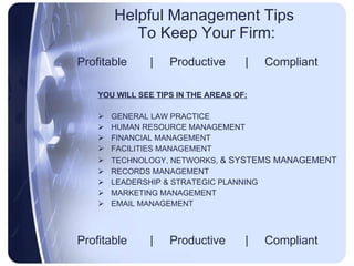 Helpful Management Tips  To Keep Your Firm: Profitable  |  Productive  |  Compliant YOU WILL SEE TIPS IN THE AREAS OF: GENERAL LAW PRACTICE HUMAN RESOURCE MANAGEMENT FINANCIAL MANAGEMENT FACILITIES MANAGEMENT TECHNOLOGY, NETWORKS,  & SYSTEMS MANAGEMENT RECORDS MANAGEMENT LEADERSHIP & STRATEGIC PLANNING MARKETING MANAGEMENT EMAIL MANAGEMENT Profitable  |  Productive  |  Compliant 