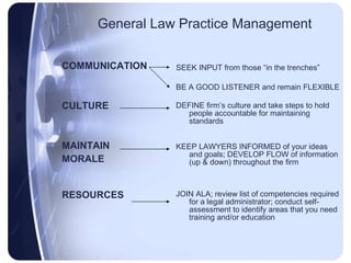 General Law Practice Management COMMUNICATION CULTURE MAINTAIN MORALE RESOURCES SEEK INPUT from those “in the trenches” BE A GOOD LISTENER and remain FLEXIBLE DEFINE firm’s culture and take steps to hold people accountable for maintaining standards KEEP LAWYERS INFORMED of your ideas and goals; DEVELOP FLOW of information (up & down) throughout the firm JOIN ALA; review list of competencies required for a legal administrator; conduct self-assessment to identify areas that you need training and/or education 