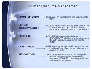 Human Resource Management COMMUNICATION BENEFIT ADMINISTRATION DISCIPLINE COMPLIANCE RECOGNITION BE CLEAR on expectations and communicate them REVIEW your benefits closely each year; STAY COMPETITIVE; DON’T LOSE STAFF because your benefits are not competitive DOCUMENT all personnel disputes; INVESTIGATE all sides of a dispute/issue – the truth usually lies somewhere in the middle KEEP separate folder for I-9 forms in a secure location different from personnel records in case of an audit TREAT EVERYONE FAIRLY, but recognize that fair treatment is not always equal treatment; REWARD outstanding work and individual achievements 