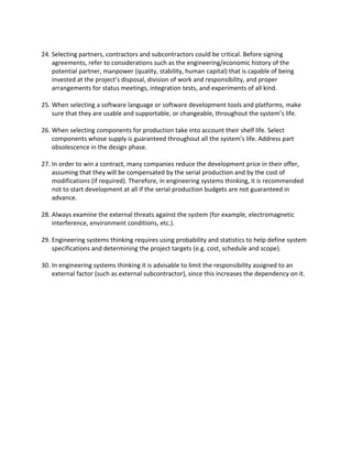 24. Selecting partners, contractors and subcontractors could be critical. Before signing
agreements, refer to considerations such as the engineering/economic history of the
potential partner, manpower (quality, stability, human capital) that is capable of being
invested at the project’s disposal, division of work and responsibility, and proper
arrangements for status meetings, integration tests, and experiments of all kind.
25. When selecting a software language or software development tools and platforms, make
sure that they are usable and supportable, or changeable, throughout the system’s life.
26. When selecting components for production take into account their shelf life. Select
components whose supply is guaranteed throughout all the system’s life. Address part
obsolescence in the design phase.
27. In order to win a contract, many companies reduce the development price in their offer,
assuming that they will be compensated by the serial production and by the cost of
modifications (if required). Therefore, in engineering systems thinking, it is recommended
not to start development at all if the serial production budgets are not guaranteed in
advance.
28. Always examine the external threats against the system (for example, electromagnetic
interference, environment conditions, etc.).
29. Engineering systems thinking requires using probability and statistics to help define system
specifications and determining the project targets (e.g. cost, schedule and scope).
30. In engineering systems thinking it is advisable to limit the responsibility assigned to an
external factor (such as external subcontractor), since this increases the dependency on it.
 