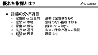 優れた指標とは？
● 指標の分析項目
○ 定性的 or 定量的 最初は定性的なもの
○ 虚栄 or 本物 意味のない指標は却下
○ 探索 or 報告 (既知 or 未知)^2
○ 先行 or 遅行 未来の予測と過去の検証
○ 相関 or 因果 原因は？
 