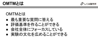OMTMとは
OMTMとは
● 最も重要な質問に答える
● 評価基準を作ることができる
● 会社全体にフォーカスしている
● 実験の文化を広めることができる
 