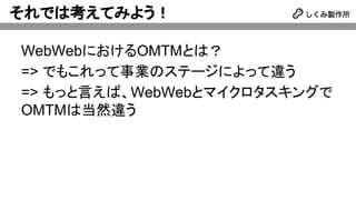 それでは考えてみよう！
WebWebにおけるOMTMとは？
=> でもこれって事業のステージによって違う
=> もっと言えば、WebWebとマイクロタスキングで
OMTMは当然違う
 