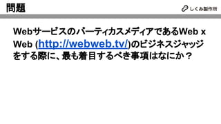 問題
WebサービスのバーティカスメディアであるWeb x
Web (http://webweb.tv/)のビジネスジャッジ
をする際に、最も着目するべき事項はなにか？
 