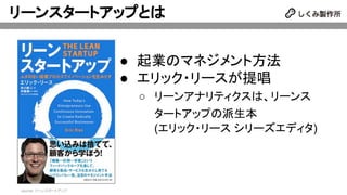 リーンスタートアップとは
● 起業のマネジメント方法
● エリック・リースが提唱
○ リーンアナリティクスは、リーンス
タートアップの派生本
(エリック・リース シリーズエディタ)
source: リーンスタートアップ
 