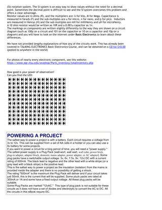 (SI) notation system. The SI system is an easy way to show values without the need for a decimal
point. Sometimes the decimal point is difficult to see and the SI system overcomes this problem and
offers a clear advantage.
Resistor values are in ohms (R), and the multipliers are: k for kilo, M for Mega. Capacitance is
measured in farads (F) and the sub-multiples are u for micro, n for nano, and p for pico. Inductors
are measured in Henrys (H) and the sub-multiples are mH for milliHenry and uH for microHenry.
A 10 ohm resistor would be written as 10R and a 0.001u capacitor as 1n.
The markings on components are written slightly differently to the way they are shown on a circuit
diagram (such as 100p on a circuit and 101 on the capacitor or 10 on a capacitor and 10p on a
diagram) and you will have to look on the internet under Basic Electronics to learn about these
differences.

We have not provided lengthy explanations of how any of the circuits work. This has already been
covered in TALKING ELECTRONICS Basic Electronics Course, and can be obtained on a CD for $10.00
(posted to anywhere in the world)


For photos of nearly every electronic component, see this website:
https://www.egr.msu.edu/eceshop/Parts_Inventory/totalinventory.php


How good is your power of observation?
Can you find the LED:




POWERING A PROJECT
The safest way to power a project is with a battery. Each circuit requires a voltage from
3v to 12v. This can be supplied from a set of AA cells in a holder or you can also use a
9v battery for some projects.
If you want to power a circuit for a long period of time, you will need a "power supply."
The safest power supply is a Plug Pack (wall-wort, wall wart, wall cube, power brick,
plug-in adapter, adapter block, domestic mains adapter, power adapter, or AC adapter). Some
plug packs have a switchable output voltage: 3v, 6v, 7.5v, 9v, 12v) DC with a current
rating of 500mA. The black lead is negative and the other lead with a white stripe (or a
grey lead with a black stripe) is the positive lead.
This is the safest way to power a project as the insulation (isolation) from the mains is
provided inside the adapter and there is no possibility of getting a shock.
The rating "500mA" is the maximum the Plug Pack will deliver and if your circuit takes
just 50mA, this is the current that will be supplied. Some pluck packs are rated at
300mA or 1A and some have a fixed output voltage. All these plug packs will be
suitable.
Some Plug Packs are marked "12vAC." This type of plug pack is not suitable for these
circuits as it does not have a set of diodes and electrolytic to convert the AC to DC. All
the circuits in this eBook require DC.
 