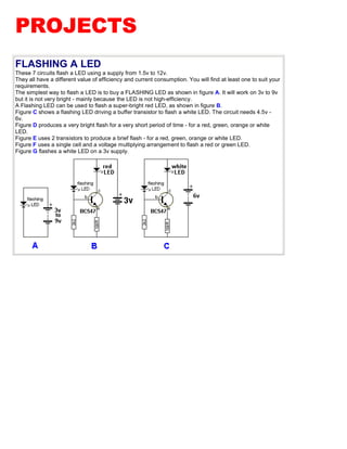 PROJECTS
FLASHING A LED
These 7 circuits flash a LED using a supply from 1.5v to 12v.
They all have a different value of efficiency and current consumption. You will find at least one to suit your
requirements.
The simplest way to flash a LED is to buy a FLASHING LED as shown in figure A. It will work on 3v to 9v
but it is not very bright - mainly because the LED is not high-efficiency.
A Flashing LED can be used to flash a super-bright red LED, as shown in figure B.
Figure C shows a flashing LED driving a buffer transistor to flash a white LED. The circuit needs 4.5v -
6v.
Figure D produces a very bright flash for a very short period of time - for a red, green, orange or white
LED.
Figure E uses 2 transistors to produce a brief flash - for a red, green, orange or white LED.
Figure F uses a single cell and a voltage multiplying arrangement to flash a red or green LED.
Figure G flashes a white LED on a 3v supply.
 