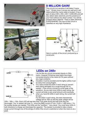 8 MILLION GAIN!
                                                             This circuit is so sensitive it will detect "mains
                                                             hum." Simply move it across any wall and it will
                                                             detect where the mains cable is located. It has a
                                                             gain of about 200 x 200 x 200 = 8,000,000 and will
                                                             also detect static electricity and the presence of
                                                             your hand without any direct contact. You will be
                                                             amazed what it detects! There is static electricity
                                                             EVERYWHERE! The input of this circuit is
                                                             classified as very high impedance.




                                                             Here is a photo of the circuit, produced by a
                                                             constructor.




                                              LEDs on 240v
                                               I do not like any circuit connected directly to 240v
                                               mains. However Christmas tress lights have been
                                               connected directly to the mains for 30 years without
                                               any major problems.
                                               Insulation must be provided and the lights (LEDs) must
                                               be away from prying fingers.
                                               You need at least 50 LEDs in each string to prevent
                                               them being damaged via a surge through the 1k
                                               resistor - if the circuit is turned on at the peak of the
                                               waveform. As you add more LEDs to each string, the
                                               current will drop a very small amount until eventually,
                                               when you have 90 LEDs in each string, the current will
                                               be zero.
                                               For 50 LEDs in each string, the total characteristic
                                               voltage will be 180v so that the peak voltage will be
330v - 180v = 150v. Each LED will see less than 7mA peak during the half-cycle they are
illuminated. The 1k resistor will drop 7v - since the RMS current is 7mA (7mA x 1,000 ohms = 7v).
No rectifier diodes are needed. The LEDs are the "rectifiers." Very clever. You must have LEDs in
both directions to charge and discharge the capacitor. The resistor is provided to take a heavy
surge current through one of the strings of LEDs if the circuit is switched on when the mains is at a
peak.
 