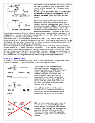 This can be as high as 330mA if only 1 LED is used, so
                                            the value of this resistor must be adjusted if a small
                                            number of LEDs are used. The LEDs above detect
                                            peak current.
                                            A 100n cap will deliver 7mA RMS or 10mA peak in
                                            full wave or 3.5mA RMS (10mA peak for half a
                                            cycle) in half-wave. (when only 1 LED is in each
                                            string).

                                               The current-capability of a capacitor needs more
                                               explanation. In the diagram on the left we see a
                                               capacitor feeding a full-wave power supply. This is
                                               exactly the same as the LEDs on 240v circuit above.
                                               Imagine the LOAD resistor is removed. Two of the
                                               diodes will face down and two will face up. This is
                                               exactly the same as the LEDs facing up and facing
down in the circuit above. The only difference is the mid-point is joined. Since the voltage on the
mid-point of one string is the same as the voltage at the mid-point of the other string, the link can
be removed and the circuit will operate the same.
This means each 100n of capacitance will deliver 7mA RMS (10mA peak on each half-cycle).
In the half-wave supply, the capacitor delivers 3.5mA RMS (10mA peak on each half-cycle, but one
half-cycle is lost in the diode) for each 100n to the load, and during the other half-cycle the 10mA
peak is lost in the diode that discharges the capacitor.
You can use any LEDs and try to keep the total voltage-drop in each string equal. Each string is
actually working on DC. It's not constant DC but varying DC. In fact is it zero current for 1/2 cycle
then nothing until the voltage rises above the total characteristic voltage of all the LEDs, then a
gradual increase in current over the remainder of the cycle, then a gradual decrease to zero over
the falling portion of the cycle, then nothing for 1/2 cycle. Because the LEDs turn on and off, you
may observe some flickering and that's why the two strings should be placed together.

SINGLE LED on 240v
A single LED can be illuminated by using a 100n or 220n capacitor with a rating of 400v. These
capacitors are called "X2" and are designed to be connected to the mains.

                                            The LED will be 240v above earth if the
                                            active and neutral are swapped and this
                                            represents a shock of over 340v if anything is
                                            exposed. The power diode in the first
                                            diagram is designed to discharge the 0.22u
                                            during one half of the cycle so that the
                                            capacitor will charge during the other half-
                                            cycle and deliver energy to the LED. The 1k
                                            resistor limits the peak in-rush current when
                                            the circuit is first turned on and the mains
                                            happens to be at a peak.

                                            Two LEDs can be driven from the same
                                            circuit as one LED will be illuminated during
                                            the first half cycle and the other LED will be
                                            driven during the second half of the cycle.




                                            LEDs can also be connected to the mains via
                                            a power diode and current-limiting resistor.
                                            But the wattage lost (dropped) in the resistor
                                            is about 2.5 watts and a 3 watt resistor will be
                                            needed to illuminate a 70mW white LED.
                                            This is an enormous waste of energy and a
                                            capacitor-fed supply shown above is the best
                                            solution.
 
