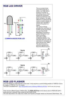 RGB LED DRIVER
                                                               This is a simple driver
                                                               circuit that drives the 3
                                                               LEDs in an RGB LED to
                                                               produce a number of
                                                               interesting colours. Even
                                                               though the component
                                                               values are identical in the
                                                               three oscillators, the slight
                                                               difference in tolerances will
                                                               create a random display of
                                                               colours and it will take a
                                                               while for the pattern to
                                                               repeat.
                                                               The colours change
                                                               abruptly from one colour to
                                                               another as the circuit does
                                                               not use Pulse Width
                                                               Modulation to produce a
                                                               gradual fading from one
                                                               colour to another.
                                                               This LED is called
                                                               COMMON ANODE. This
                                                               has been done so it can be
                                                               connected to transistors or
                                                               other devices that "SINK."
                                                               The second circuit a
                                                               common cathode LED.
                                                               Note the different pinout.




RGB LED FLASHER
This LED flashes at a fast rate then a slow rate. It only requires a current-limiting resistor of 100R for 4.5v to
6v supply or 470R for 7v to 12v supply.
This LED is available from: http://alan-parekh.vstore.ca/flashing-5000mcd-p-88.html for 80 cents plus postage.


There are two different types of RGB LEDs. The RGB LED Driver circuit above uses an RGB LED with 4
leads and has 3 coloured chips inside and NOTHING ELSE.
The LED described in the video has 2 leads and requires a dropper resistor so that about 20mA flows. The
 