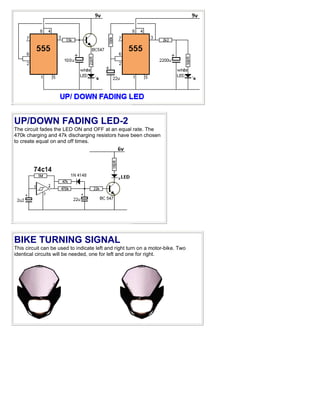 UP/DOWN FADING LED-2
The circuit fades the LED ON and OFF at an equal rate. The
470k charging and 47k discharging resistors have been chosen
to create equal on and off times.




BIKE TURNING SIGNAL
This circuit can be used to indicate left and right turn on a motor-bike. Two
identical circuits will be needed, one for left and one for right.
 