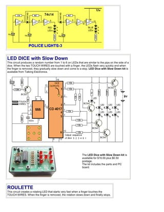 LED DICE with Slow Down
This circuit produces a random number from 1 to 6 on LEDs that are similar to the pips on the side of a
dice. When the two TOUCH WIRES are touched with a finger, the LEDs flash very quickly and when
the finger is removed, they gradually slow down and come to a stop. LED Dice with Slow Down kit is
available from Talking Electronics.




                                                               The LED Dice with Slow Down kit is
                                                               available for $16.00 plus $6.50
                                                               postage.
                                                               The kit includes the parts and PC
                                                               board.




ROULETTE
This circuit creates a rotating LED that starts very fast when a finger touches the
TOUCH WIRES. When the finger is removed, the rotation slows down and finally stops.
 