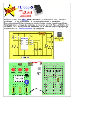 This circuit uses the latest TE555-5 LED FX chip from Talking Electronics. This 8-pin chip is
available for $2.50 and drives 3 LEDs. The circuit can be assembled on matrix board.
The circuit produces 12 different sequences including flashing, chasing, police lights and flicker.
It also has a feature where you can create your own sequence and it will show each time the chip
is turned on. The kit of components and matrix board can be purchased for $15.00 plus postage.
Email Colin Mitchell: talking@tpg.com.au for more details.
 