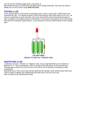 You can see the workable supply drop is only about 1v.
Many batteries drop 1v and still have over 80% of their energy remaining. That's why you need to
design your circuit to have a large HEAD VOLTAGE.

TESTING A LED
If the cathode lead of a LED cannot be identified, place 3 cells in series with a 220R resistor and
illuminate the LED. 4.5v allows all types of LEDs to be tested as white LEDs require up to 3.6v. Do
not use a multimeter as some only have one or two cells and this will not illuminate all types of
LEDs. In addition, the negative lead of a multimeter is connected to the positive of the cells (inside
the meter) for resistance measurements - so you will get an incorrect determination of the cathode
lead.




                              CIRCUIT TO TEST ALL TYPES OF LEDs

IDENTIFYING A LED
 A LED does not have a "Positive" or "Negative" lead. It has a lead identified as the "Cathode" or
Kathode" or "k". This is identified by a flat on the side of the LED and/or by the shortest lead.
This lead goes to the 0v rail of the circuit or near the 0v rail (if the LED is connected to other
components).
Many LEDs have a "flat" on one side and this identifies the cathode. Some surface-mount LEDs have
a dot or shape to identify the cathode lead and some have a cut-out on one end.
Here are some of the identification marks:
 