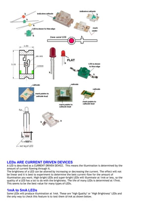 LEDs ARE CURRENT DRIVEN DEVICES
A LED is described as a CURRENT DRIVEN DEVICE. This means the illumination is determined by the
amount of current flowing through it.
The brightness of a LED can be altered by increasing or decreasing the current. The effect will not
be linear and it is best to experiment to determine the best current-flow for the amount of
illumination you want. High-bright LEDs and super-bright LEDs will illuminate at 1mA or less, so the
quality of a LED has a lot to do with the brightness. The life of many LEDs is determined at 17mA.
This seems to be the best value for many types of LEDs.

1mA to 5mA LEDs
Some LEDs will produce illumination at 1mA. These are "high Quality" or "High Brightness" LEDs and
the only way to check this feature is to test them @1mA as shown below.
 