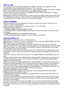 THE 5v LED
Some suppliers and some websites talk about a 5v white or blue LED. Some LEDs have a small
internal resistor and can be placed on a 5v supply. This is very rate.
Some websites suggest placing a white LED on a 5v supply. These LEDs have a characteristic voltage-
drop of 3.6v and should not be placed directly on a voltage above this value.
The only LED with an internal resistor is a FLASHING LED. These LEDs can be placed on a supply
from 5v to 12v and flash at approx 2Hz.
NEVER assume a LED has an internal resistor. Always add a series resistor. Some high intensity LEDs
are designed for 12v operation. These LEDs have a complete internal circuit to deliver the correct
current to the LED. This type of device is not covered in this eBook.

LEDs IN SERIES
LEDs can be placed in series providing some features are taken into account. The main item to
include is a current-limiting resistor.
A LED and resistor is called a string. A string can have 1, 2, 3 or more LEDs.
Three things must be observed:
1. MAXIMUM CURRENT through each string = 25mA.
2. The CHARACTERISTIC VOLTAGE-DROP must be known so the correct number of LEDs are used in
any string.
3. A DROPPER RESISTOR must be included for each string.
The following diagrams show examples of 1-string, 2-strings and 3-strings:

LEDs IN PARALLEL
LEDs CANNOT be placed in parallel - until you read this:
LEDs "generate" or "possess" or "create" a voltage across them called the CHARACTERISTIC VOLTAGE-
DROP (when they are correctly placed in a circuit).
This voltage is generated by the type of crystal and is different for each colour as well as the
"quality" of the LED (such as high-bright, ultra high-bright etc). This characteristic cannot be altered
BUT it does change a very small amount from one LED to another in the same batch. And it does
increase slightly as the current increases.
For instance, it will be different by as much as 0.2v for red LEDs and 0.4v for white LEDs from the
same batch and will increase by as much as 0.5v when the current is increased from a minimum to
maximum.
You can test 100 white LEDs @15mA and measure the CHARACTERISTIC VOLTAGE-DROP to see this
range.
If you get 2 LEDs with identical CHARACTERISTIC VOLTAGE-DROP, and place them in parallel, they
will each take the same current. This means 30mA through the current-limiting resistor will be
divided into 15mA for each LED.
However if one LED has a higher CHARACTERISTIC VOLTAGE-DROP, it will take less current and the
other LED will take considerably more. Thus you have no way to determine the "current-sharing" in
a string of parallel LEDs. If you put 3 or more LEDs in parallel, one LED will start to take more
current and will over-heat and you will get very-rapid LED failure. As one LED fails, the others will
take more current and the rest of the LEDs will start to self-destruct.
Thus LEDs in PARALLEL should be avoided.
Diagram A below shows two green LEDs in parallel. This will work provided the Characteristic
Voltage Drop across each LED is the same.
In diagram B the Characteristic Voltage Drop is slightly different for the second LED and the first
green LED will glow brighter.
In diagram C the three LEDs have different Characteristic Voltage Drops and the red LED will glow
very bright while the other two LEDs will not illuminate. All the current will pass through the red
LED and it will be damaged.
The reason why the red LED will glow very bright is this: It has the lowest Characteristic Voltage
Drop and it will create a 1.7v for the three LEDs. The green and orange LEDs will not illuminate at
this voltage and thus all the current from the dropper resistor will flow in the red LED and it will be
destroyed.
 