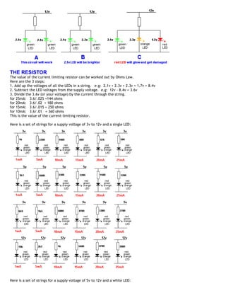 THE RESISTOR
The value of the current limiting resistor can be worked out by Ohms Law.
Here are the 3 steps:
1. Add up the voltages of all the LEDs in a string. e.g: 2.1v + 2.3v + 2.3v + 1.7v = 8.4v
2. Subtract the LED voltages from the supply voltage. e.g: 12v - 8.4v = 3.6v
3. Divide the 3.6v (or your voltage) by the current through the string.
for 25mA: 3.6/.025 =144 ohms
for 20mA: 3.6/.02 = 180 ohms
for 15mA: 3.6/.015 = 250 ohms
for 10mA: 3.6/.01 = 360 ohms
This is the value of the current-limiting resistor.

Here is a set of strings for a supply voltage of 3v to 12v and a single LED:




Here is a set of strings for a supply voltage of 5v to 12v and a white LED:
 