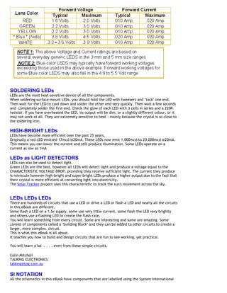 SOLDERING LEDs
LEDs are the most heat-sensitive device of all the components.
When soldering surface-mount LEDs, you should hold the LED with tweezers and "tack" one end.
Then wait for the LED to cool down and solder the other end very quickly. Then wait a few seconds
and completely solder the first end. Check the glow of each LED with 3 cells in series and a 220R
resistor. If you have overheated the LED, its output will be dim, or a slightly different colour, or it
may not work at all. They are extremely sensitive to heat - mainly because the crystal is so close to
the soldering iron.
HIGH-BRIGHT LEDs
LEDs have become more efficient over the past 25 years.
Originally a red LED emitted 17mcd @20mA. These LEDs now emit 1,000mcd to 20,000mcd @20mA.
This means you can lower the current and still produce illumination. Some LEDs operate on a
current as low as 1mA
LEDs as LIGHT DETECTORS
LEDs can also be used to detect light.
Green LEDs are the best, however all LEDs will detect light and produce a voltage equal to the
CHARACTERISTIC VOLTAGE-DROP, providing they receive sufficient light. The current they produce
is miniscule however high-bright and super-bright LEDs produce a higher output due to the fact that
their crystal is more efficient at converting light into electricity.
The Solar Tracker project uses this characteristic to track the sun's movement across the sky.
LEDs LEDs LEDs
There are hundreds of circuits that use a LED or drive a LED or flash a LED and nearly all the circuits
in this eBook are different.
Some flash a LED on a 1.5v supply, some use very little current, some flash the LED very brightly
and others use a flashing LED to create the flash-rate.
You will learn something from every circuit. Some are interesting and some are amazing. Some
consist of components called a "building Block" and they can be added to other circuits to create a
larger, more complex, circuit.
This is what this eBook is all about.
It teaches you how to build and design circuits that are fun to see working, yet practical.
You will learn a lot . . . . even from these simple circuits.
Colin Mitchell
TALKING ELECTRONICS.
talking@tpg.com.au
SI NOTATION
All the schematics in this eBook have components that are labelled using the System International
 