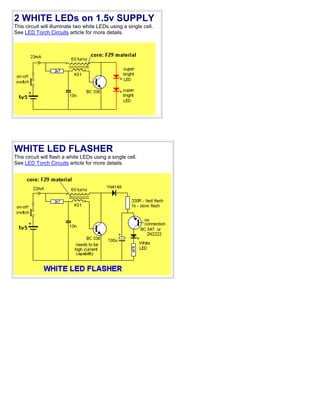2 WHITE LEDs on 1.5v SUPPLY
This circuit will illuminate two white LEDs using a single cell.
See LED Torch Circuits article for more details.
WHITE LED FLASHER
This circuit will flash a white LEDs using a single cell.
See LED Torch Circuits article for more details.
 