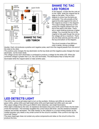 SHAKE TIC TAC
LED TORCH
In the diagram, it looks like the coils sit
on the “table” while the magnet has its
edge on the table. This is just a
diagram to show how the parts are
connected. The coils actually sit flat
against the slide (against the side of
the magnet) as shown in the diagram:
The output voltage depends on how
quickly the magnet passes from one
end of the slide to the other. That's
why a rapid shaking produces a higher
voltage. You must get the end of the
magnet to fully pass though the coil so
the voltage will be a maximum. That’s
why the slide extends past the coils at
the top and bottom of the diagram.
The circuit consists of two 600-turn
coils in series, driving a voltage
doubler. Each coil produces a positive and negative pulse, each time the magnet passes from one end of
the slide to the other.
The positive pulse charges the top electrolytic via the top diode and the negative pulse charges the lower
electrolytic, via the lower diode.
The voltage across each electrolytic is combined to produce a voltage for the white LED. When the
combined voltage is greater than 3.2v, the LED illuminates. The electrolytics help to keep the LED
illuminated while the magnet starts to make another pass.
LED DETECTS LIGHT
The LED in this circuit will detect light to turn on the oscillator. Ordinary red LEDs do not work. But
green LEDs, yellow LEDs and high-bright white LEDs and high-bright red LEDs work very well.
The output voltage of the LED is up to 600mV when detecting very bright illumination.
When light is detected by the LED, its resistance decreases and a very small current flows into the base
of the first transistor. The transistor amplifies this current about 200 times and the resistance between
collector and emitter decreases. The 330k resistor on the collector is a current limiting resistor as the
middle transistor only needs a very small current for the circuit to oscillate. If the current is too high, the
circuit will "freeze."
The piezo diaphragm does not contain any active components and relies on the circuit to drive it to
produce the tone.
 