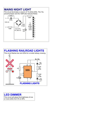 MAINS NIGHT LIGHT
The circuit illuminates a column of 10 white LEDs. The 10u
prevents flicker and the 100R also reduces flicker.
FLASHING RAILROAD LIGHTS
This circuit flashes two red LEDs for a model railway crossing.
LED DIMMER
This circuit will adjust the brightness of one
or more LEDs from 5% to 95%.
 