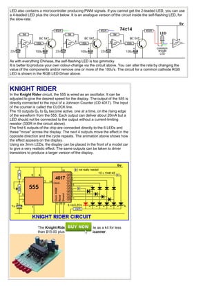 LED also contains a microcontroller producing PWM signals. If you cannot get the 2-leaded LED, you can use
a 4-leaded LED plus the circuit below. It is an analogue version of the circuit inside the self-flashing LED, for
the slow-rate:
As with everything Chinese, the self-flashing LED is too gimmicky.
It is better to produce your own colour-change via the circuit above. You can alter the rate by changing the
value of the components and/or remove one or more of the 100u's. The circuit for a common cathode RGB
LED is shown in the RGB LED Driver above.
KNIGHT RIDER
In the Knight Rider circuit, the 555 is wired as an oscillator. It can be
adjusted to give the desired speed for the display. The output of the 555 is
directly connected to the input of a Johnson Counter (CD 4017). The input
of the counter is called the CLOCK line.
The 10 outputs Q0 to Q9 become active, one at a time, on the rising edge
of the waveform from the 555. Each output can deliver about 20mA but a
LED should not be connected to the output without a current-limiting
resistor (330R in the circuit above).
The first 6 outputs of the chip are connected directly to the 6 LEDs and
these "move" across the display. The next 4 outputs move the effect in the
opposite direction and the cycle repeats. The animation above shows how
the effect appears on the display.
Using six 3mm LEDs, the display can be placed in the front of a model car
to give a very realistic effect. The same outputs can be taken to driver
transistors to produce a larger version of the display.
The Knight Rider circuit is available as a kit for less
than $15.00 plus postage as Kitt Scanner.
 