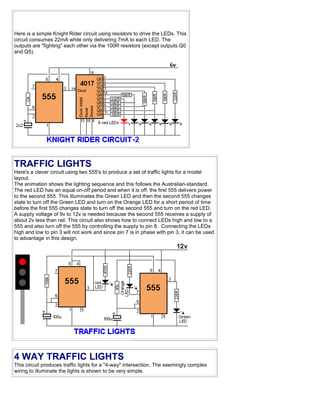 Here is a simple Knight Rider circuit using resistors to drive the LEDs. This
circuit consumes 22mA while only delivering 7mA to each LED. The
outputs are "fighting" each other via the 100R resistors (except outputs Q0
and Q5).
TRAFFIC LIGHTS
Here's a clever circuit using two 555's to produce a set of traffic lights for a model
layout.
The animation shows the lighting sequence and this follows the Australian-standard.
The red LED has an equal on-off period and when it is off, the first 555 delivers power
to the second 555. This illuminates the Green LED and then the second 555 changes
state to turn off the Green LED and turn on the Orange LED for a short period of time
before the first 555 changes state to turn off the second 555 and turn on the red LED.
A supply voltage of 9v to 12v is needed because the second 555 receives a supply of
about 2v less than rail. This circuit also shows how to connect LEDs high and low to a
555 and also turn off the 555 by controlling the supply to pin 8. Connecting the LEDs
high and low to pin 3 will not work and since pin 7 is in phase with pin 3, it can be used
to advantage in this design.
4 WAY TRAFFIC LIGHTS
This circuit produces traffic lights for a "4-way" intersection. The seemingly complex
wiring to illuminate the lights is shown to be very simple.
 