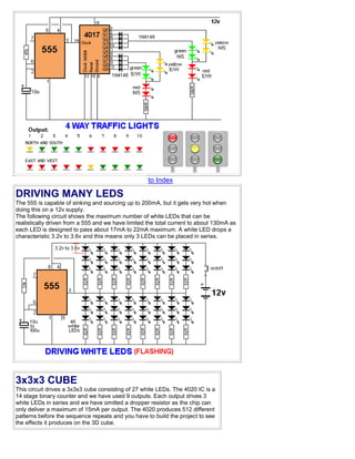 to Index
DRIVING MANY LEDS
The 555 is capable of sinking and sourcing up to 200mA, but it gets very hot when
doing this on a 12v supply.
The following circuit shows the maximum number of white LEDs that can be
realistically driven from a 555 and we have limited the total current to about 130mA as
each LED is designed to pass about 17mA to 22mA maximum. A white LED drops a
characteristic 3.2v to 3.6v and this means only 3 LEDs can be placed in series.
3x3x3 CUBE
This circuit drives a 3x3x3 cube consisting of 27 white LEDs. The 4020 IC is a
14 stage binary counter and we have used 9 outputs. Each output drives 3
white LEDs in series and we have omitted a dropper resistor as the chip can
only deliver a maximum of 15mA per output. The 4020 produces 512 different
patterns before the sequence repeats and you have to build the project to see
the effects it produces on the 3D cube.
 
