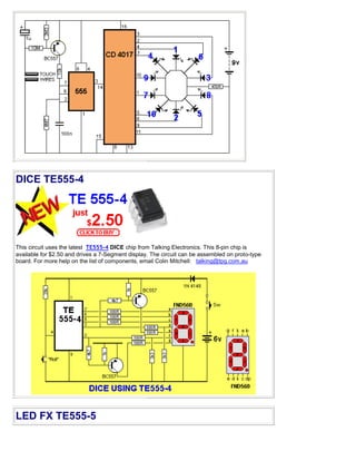 DICE TE555-4
This circuit uses the latest TE555-4 DICE chip from Talking Electronics. This 8-pin chip is
available for $2.50 and drives a 7-Segment display. The circuit can be assembled on proto-type
board. For more help on the list of components, email Colin Mitchell: talking@tpg.com.au
LED FX TE555-5
 
