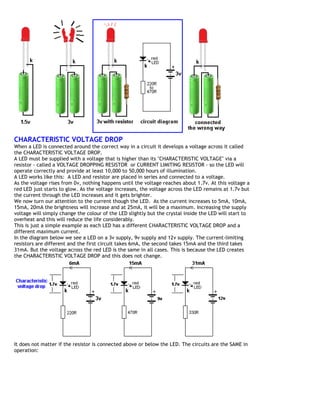 CHARACTERISTIC VOLTAGE DROP
When a LED is connected around the correct way in a circuit it develops a voltage across it called
the CHARACTERISTIC VOLTAGE DROP.
A LED must be supplied with a voltage that is higher than its "CHARACTERISTIC VOLTAGE" via a
resistor - called a VOLTAGE DROPPING RESISTOR or CURRENT LIMITING RESISTOR - so the LED will
operate correctly and provide at least 10,000 to 50,000 hours of illumination.
A LED works like this: A LED and resistor are placed in series and connected to a voltage.
As the voltage rises from 0v, nothing happens until the voltage reaches about 1.7v. At this voltage a
red LED just starts to glow. As the voltage increases, the voltage across the LED remains at 1.7v but
the current through the LED increases and it gets brighter.
We now turn our attention to the current though the LED. As the current increases to 5mA, 10mA,
15mA, 20mA the brightness will increase and at 25mA, it will be a maximum. Increasing the supply
voltage will simply change the colour of the LED slightly but the crystal inside the LED will start to
overheat and this will reduce the life considerably.
This is just a simple example as each LED has a different CHARACTERISTIC VOLTAGE DROP and a
different maximum current.
In the diagram below we see a LED on a 3v supply, 9v supply and 12v supply. The current-limiting
resistors are different and the first circuit takes 6mA, the second takes 15mA and the third takes
31mA. But the voltage across the red LED is the same in all cases. This is because the LED creates
the CHARACTERISTIC VOLTAGE DROP and this does not change.
It does not matter if the resistor is connected above or below the LED. The circuits are the SAME in
operation:
 