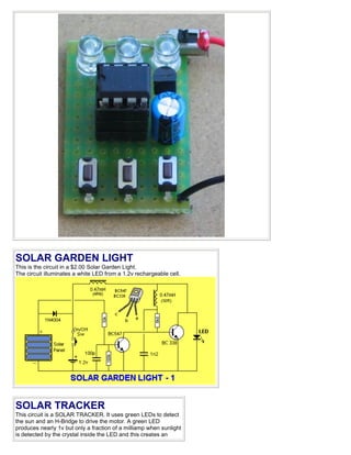 SOLAR GARDEN LIGHT
This is the circuit in a $2.00 Solar Garden Light.
The circuit illuminates a white LED from a 1.2v rechargeable cell.
SOLAR TRACKER
This circuit is a SOLAR TRACKER. It uses green LEDs to detect
the sun and an H-Bridge to drive the motor. A green LED
produces nearly 1v but only a fraction of a milliamp when sunlight
is detected by the crystal inside the LED and this creates an
 