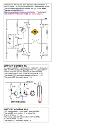 imbalance in the circuit to drive the motor either clockwise or
anticlockwise. The circuit will deliver about 300mA to the motor.
The circuit was designed by RedRok and kits for the Solar
Tracker are available from:
http://www.redrok.com/electron.htm#tracker This design is
called: LED5S5V Simplified LED low power tracker.
BATTERY MONITOR MkI
A very simple battery monitor can be made with a dual-colour
LED and a few surrounding components. The LED produces
orange when the red and green LEDs are illuminated.
The following circuit turns on the red LED below 10.5v
The orange LED illuminates between 10.5v and 11.6v.
The green LED illuminates above 11.6v
BATTERY MONITOR MkII
This battery monitor circuit uses 3 separate LEDs.
The red LED turns on from 6v to below 11v.
It turns off above 11v and
The orange LED illuminates between 11v and 13v.
It turns off above 13v and
The green LED illuminates above 13v
 