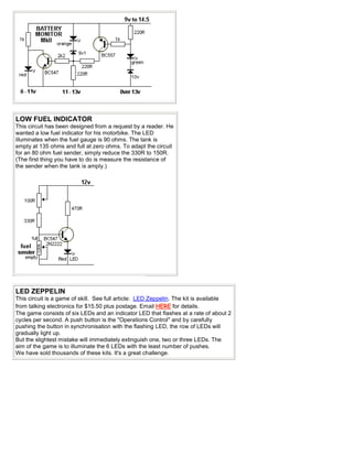 LOW FUEL INDICATOR
This circuit has been designed from a request by a reader. He
wanted a low fuel indicator for his motorbike. The LED
illuminates when the fuel gauge is 90 ohms. The tank is
empty at 135 ohms and full at zero ohms. To adapt the circuit
for an 80 ohm fuel sender, simply reduce the 330R to 150R.
(The first thing you have to do is measure the resistance of
the sender when the tank is amply.)
LED ZEPPELIN
This circuit is a game of skill. See full article: LED Zeppelin. The kit is available
from talking electronics for $15.50 plus postage. Email HERE for details.
The game consists of six LEDs and an indicator LED that flashes at a rate of about 2
cycles per second. A push button is the "Operations Control" and by carefully
pushing the button in synchronisation with the flashing LED, the row of LEDs will
gradually light up.
But the slightest mistake will immediately extinguish one, two or three LEDs. The
aim of the game is to illuminate the 6 LEDs with the least number of pushes.
We have sold thousands of these kits. It's a great challenge.
 