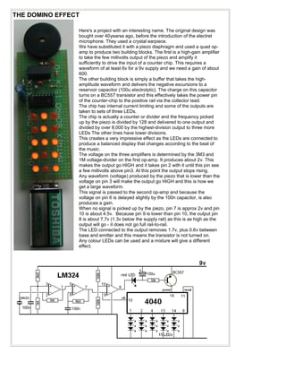 THE DOMINO EFFECT
Here's a project with an interesting name. The original design was
bought over 40yearsa ago, before the introduction of the electret
microphone. They used a crystal earpiece.
We have substituted it with a piezo diaphragm and used a quad op-
amp to produce two building blocks. The first is a high-gain amplifier
to take the few millivolts output of the piezo and amplify it
sufficiently to drive the input of a counter chip. This requires a
waveform of at least 6v for a 9v supply and we need a gain of about
600.
The other building block is simply a buffer that takes the high-
amplitude waveform and delivers the negative excursions to a
reservoir capacitor (100u electrolytic). The charge on this capacitor
turns on a BC557 transistor and this effectively takes the power pin
of the counter-chip to the positive rail via the collector lead.
The chip has internal current limiting and some of the outputs are
taken to sets of three LEDs.
The chip is actually a counter or divider and the frequency picked
up by the piezo is divided by 128 and delivered to one output and
divided by over 8,000 by the highest-division output to three more
LEDs The other lines have lower divisions.
This creates a very impressive effect as the LEDs are connected to
produce a balanced display that changes according to the beat of
the music.
The voltage on the three amplifiers is determined by the 3M3 and
1M voltage-divider on the first op-amp. It produces about 2v. This
makes the output go HIGH and it takes pin 2 with it until this pin see
a few millivolts above pin3. At this point the output stops rising.
Any waveform (voltage) produced by the piezo that is lower than the
voltage on pin 3 will make the output go HIGH and this is how we
get a large waveform.
This signal is passed to the second op-amp and because the
voltage on pin 6 is delayed slightly by the 100n capacitor, is also
produces a gain.
When no signal is picked up by the piezo, pin 7 is approx 2v and pin
10 is about 4.5v. Because pin 9 is lower than pin 10, the output pin
8 is about 7.7v (1.3v below the supply rail) as this is as high as the
output will go - it does not go full rail-to-rail.
The LED connected to the output removes 1.7v, plus 0.6v between
base and emitter and this means the transistor is not turned on.
Any colour LEDs can be used and a mixture will give a different
effect.
 