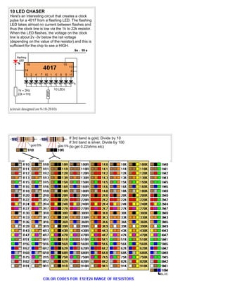 10 LED CHASER
Here's an interesting circuit that creates a clock
pulse for a 4017 from a flashing LED. The flashing
LED takes almost no current between flashes and
thus the clock line is low via the 1k to 22k resistor.
When the LED flashes, the voltage on the clock
line is about 2v -3v below the rail voltage
(depending on the value of the resistor) and this is
sufficient for the chip to see a HIGH.
(circuit designed on 9-10-2010)
If 3rd band is gold, Divide by 10
If 3rd band is silver, Divide by 100
(to get 0.22ohms etc)
 