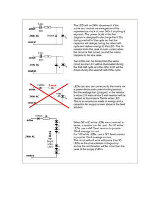 The LED will be 240v above earth if the
active and neutral are swapped and this
represents a shock of over 340v if anything is
exposed. The power diode in the first
diagram is designed to discharge the 0.22u
during one half of the cycle so that the
capacitor will charge during the other half-
cycle and deliver energy to the LED. The 1k
resistor limits the peak in-rush current when
the circuit is first turned on and the mains
happens to be at a peak.
Two LEDs can be driven from the same
circuit as one LED will be illuminated during
the first half cycle and the other LED will be
driven during the second half of the cycle.
LEDs can also be connected to the mains via
a power diode and current-limiting resistor.
But the wattage lost (dropped) in the resistor
is about 2.5 watts and a 3 watt resistor will be
needed to illuminate a 70mW white LED.
This is an enormous waste of energy and a
capacitor-fed supply shown above is the best
solution.
When 50 to 80 white LEDs are connected in
series, a resistor can be used. For 50 white
LEDs, use a 4k7 2watt resistor to provide
10mA average current.
For 100 white LEDs, use a 2k2 1watt resistor
to provide 10mA average current.
The circuit will not work with more than 95
LEDs as the characteristic voltage-drop
across the combination will be more than the
peak of the supply (340v).
 