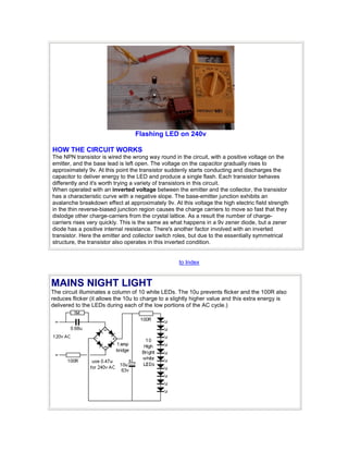Flashing LED on 240v
HOW THE CIRCUIT WORKS
The NPN transistor is wired the wrong way round in the circuit, with a positive voltage on the
emitter, and the base lead is left open. The voltage on the capacitor gradually rises to
approximately 9v. At this point the transistor suddenly starts conducting and discharges the
capacitor to deliver energy to the LED and produce a single flash. Each transistor behaves
differently and it's worth trying a variety of transistors in this circuit.
When operated with an inverted voltage between the emitter and the collector, the transistor
has a characteristic curve with a negative slope. The base-emitter junction exhibits an
avalanche breakdown effect at approximately 9v. At this voltage the high electric field strength
in the thin reverse-biased junction region causes the charge carriers to move so fast that they
dislodge other charge-carriers from the crystal lattice. As a result the number of charge-
carriers rises very quickly. This is the same as what happens in a 9v zener diode, but a zener
diode has a positive internal resistance. There's another factor involved with an inverted
transistor. Here the emitter and collector switch roles, but due to the essentially symmetrical
structure, the transistor also operates in this inverted condition.
to Index
MAINS NIGHT LIGHT
The circuit illuminates a column of 10 white LEDs. The 10u prevents flicker and the 100R also
reduces flicker (it allows the 10u to charge to a slightly higher value and this extra energy is
delivered to the LEDs during each of the low portions of the AC cycle.)
 
