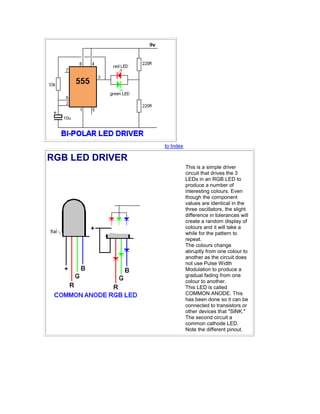 to Index
RGB LED DRIVER
This is a simple driver
circuit that drives the 3
LEDs in an RGB LED to
produce a number of
interesting colours. Even
though the component
values are identical in the
three oscillators, the slight
difference in tolerances will
create a random display of
colours and it will take a
while for the pattern to
repeat.
The colours change
abruptly from one colour to
another as the circuit does
not use Pulse Width
Modulation to produce a
gradual fading from one
colour to another.
This LED is called
COMMON ANODE. This
has been done so it can be
connected to transistors or
other devices that "SINK."
The second circuit a
common cathode LED.
Note the different pinout.
 